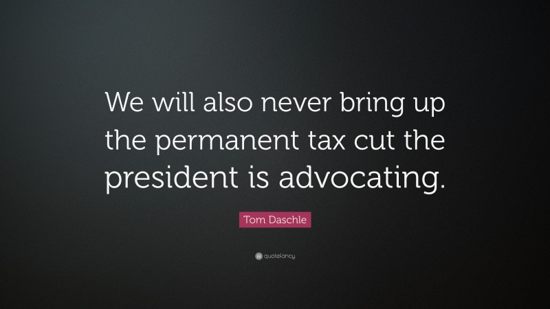 Tom Daschle Quote: “We will also never bring up the permanent tax cut the president is advocating.”