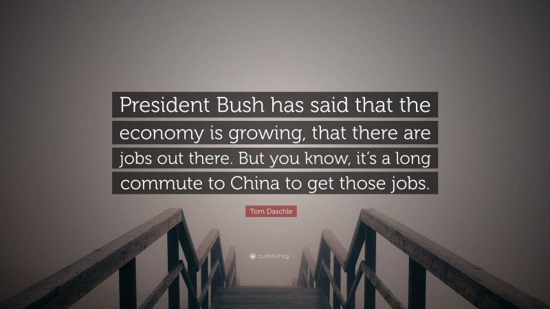 Tom Daschle Quote: “President Bush has said that the economy is growing, that there are jobs out there. But you know, it’s a long commute to China to get those jobs.”