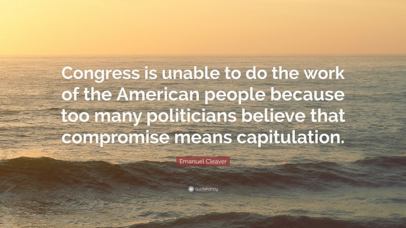Emanuel Cleaver Quote: “Congress is unable to do the work of the American people because too many politicians believe that compromise means capitulation.”