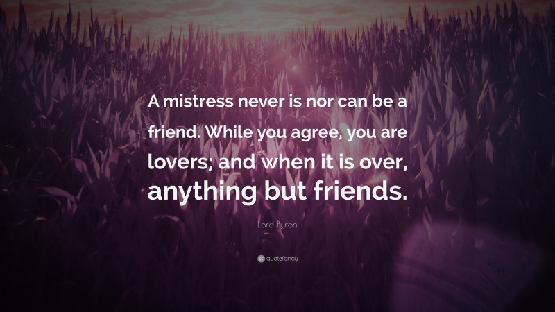 Lord Byron Quote: “A mistress never is nor can be a friend. While you agree, you are lovers; and when it is over, anything but friends.”