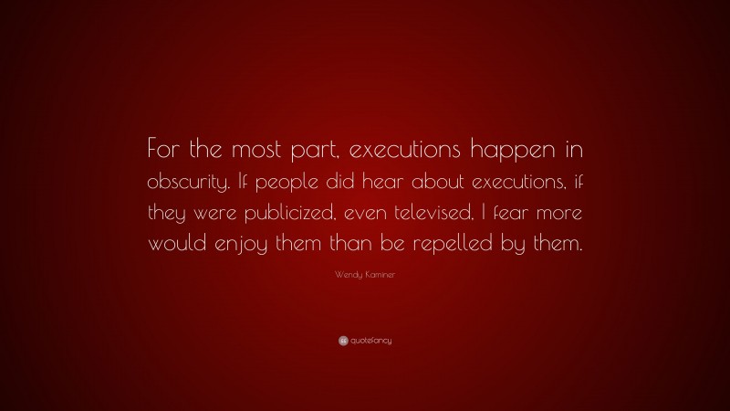 Wendy Kaminer Quote: “For the most part, executions happen in obscurity. If people did hear about executions, if they were publicized, even televised, I fear more would enjoy them than be repelled by them.”