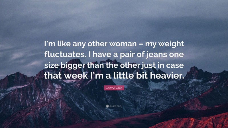 Cheryl Cole Quote: “I’m like any other woman – my weight fluctuates. I have a pair of jeans one size bigger than the other just in case that week I’m a little bit heavier.”