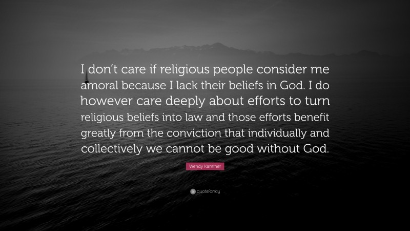 Wendy Kaminer Quote: “I don’t care if religious people consider me amoral because I lack their beliefs in God. I do however care deeply about efforts to turn religious beliefs into law and those efforts benefit greatly from the conviction that individually and collectively we cannot be good without God.”