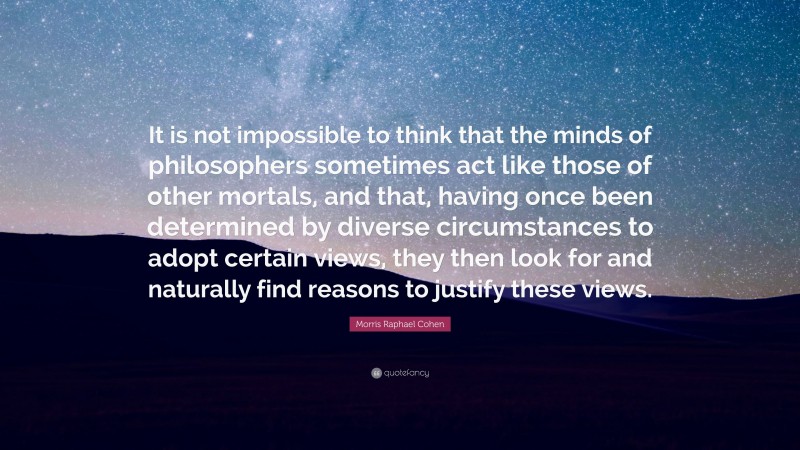 Morris Raphael Cohen Quote: “It is not impossible to think that the minds of philosophers sometimes act like those of other mortals, and that, having once been determined by diverse circumstances to adopt certain views, they then look for and naturally find reasons to justify these views.”