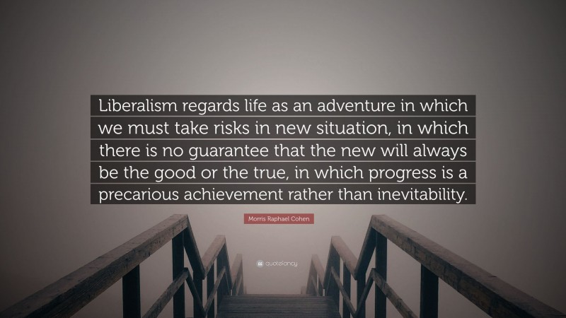 Morris Raphael Cohen Quote: “Liberalism regards life as an adventure in which we must take risks in new situation, in which there is no guarantee that the new will always be the good or the true, in which progress is a precarious achievement rather than inevitability.”