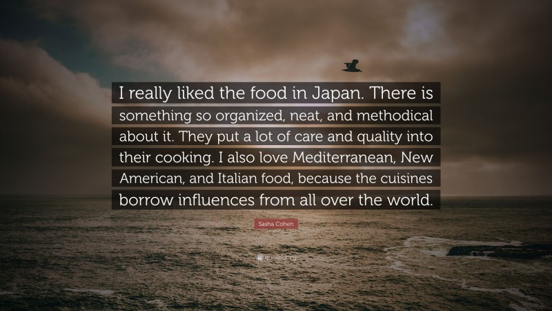 Sasha Cohen Quote: “I really liked the food in Japan. There is something so organized, neat, and methodical about it. They put a lot of care and quality into their cooking. I also love Mediterranean, New American, and Italian food, because the cuisines borrow influences from all over the world.”