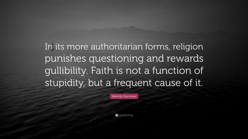 Wendy Kaminer Quote: “In its more authoritarian forms, religion punishes questioning and rewards gullibility. Faith is not a function of stupidity, but a frequent cause of it.”