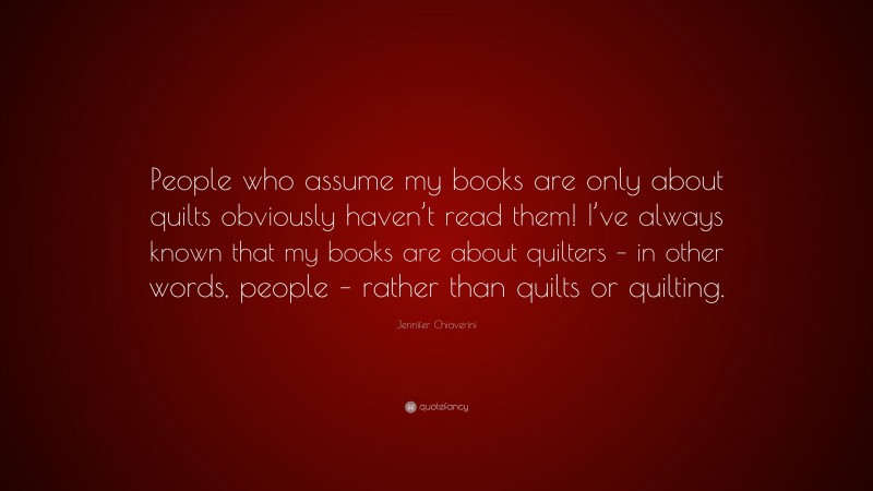 Jennifer Chiaverini Quote: “People who assume my books are only about quilts obviously haven’t read them! I’ve always known that my books are about quilters – in other words, people – rather than quilts or quilting.”