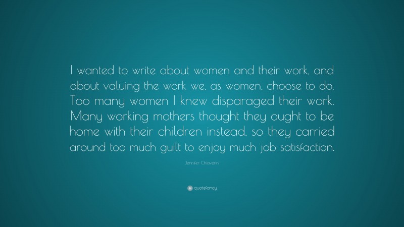 Jennifer Chiaverini Quote: “I wanted to write about women and their work, and about valuing the work we, as women, choose to do. Too many women I knew disparaged their work. Many working mothers thought they ought to be home with their children instead, so they carried around too much guilt to enjoy much job satisfaction.”
