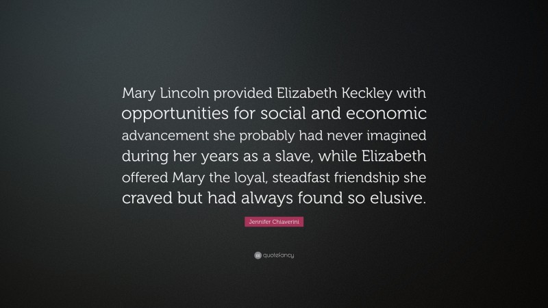 Jennifer Chiaverini Quote: “Mary Lincoln provided Elizabeth Keckley with opportunities for social and economic advancement she probably had never imagined during her years as a slave, while Elizabeth offered Mary the loyal, steadfast friendship she craved but had always found so elusive.”
