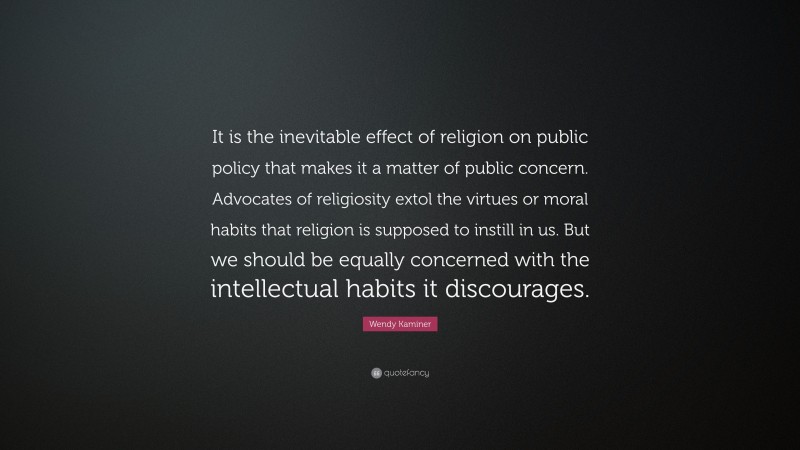 Wendy Kaminer Quote: “It is the inevitable effect of religion on public policy that makes it a matter of public concern. Advocates of religiosity extol the virtues or moral habits that religion is supposed to instill in us. But we should be equally concerned with the intellectual habits it discourages.”