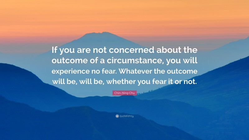 Chin-Ning Chu Quote: “If you are not concerned about the outcome of a circumstance, you will experience no fear. Whatever the outcome will be, will be, whether you fear it or not.”