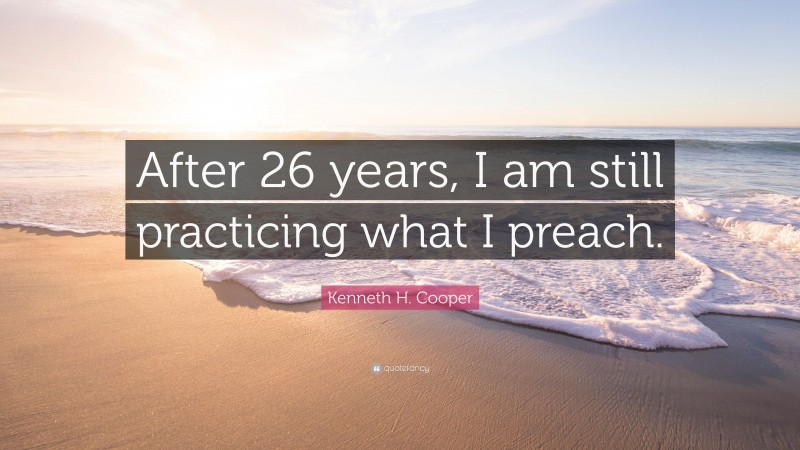 Kenneth H. Cooper Quote: “After 26 years, I am still practicing what I preach.”