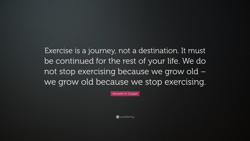 Kenneth H. Cooper Quote: “Exercise is a journey, not a destination. It must be continued for the rest of your life. We do not stop exercising because we grow old – we grow old because we stop exercising.”