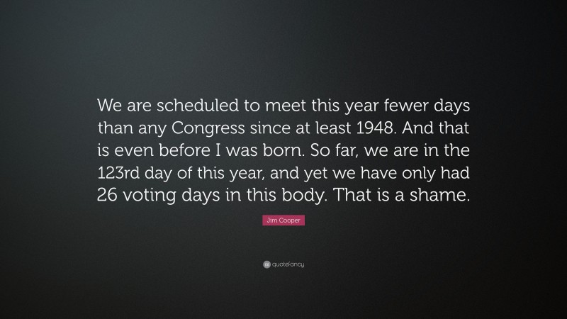 Jim Cooper Quote: “We are scheduled to meet this year fewer days than any Congress since at least 1948. And that is even before I was born. So far, we are in the 123rd day of this year, and yet we have only had 26 voting days in this body. That is a shame.”