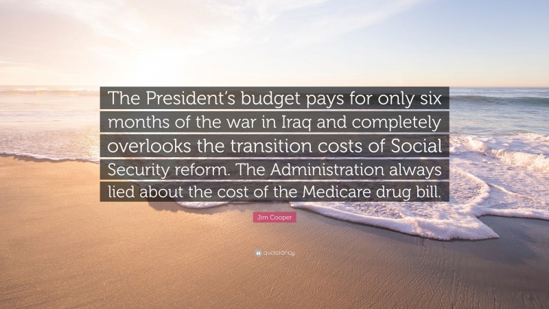 Jim Cooper Quote: “The President’s budget pays for only six months of the war in Iraq and completely overlooks the transition costs of Social Security reform. The Administration always lied about the cost of the Medicare drug bill.”