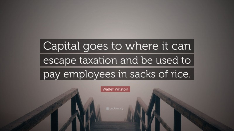 Walter Wriston Quote: “Capital goes to where it can escape taxation and be used to pay employees in sacks of rice.”