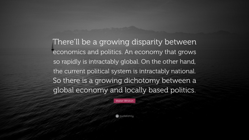 Walter Wriston Quote: “There’ll be a growing disparity between economics and politics. An economy that grows so rapidly is intractably global. On the other hand, the current political system is intractably national. So there is a growing dichotomy between a global economy and locally based politics.”
