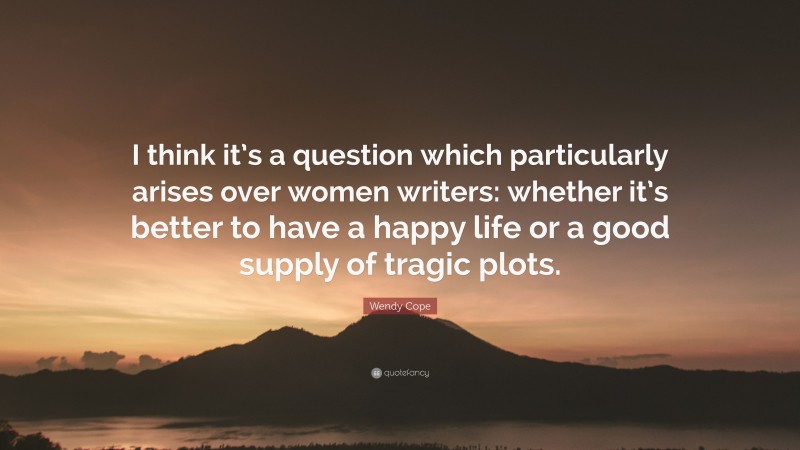 Wendy Cope Quote: “I think it’s a question which particularly arises over women writers: whether it’s better to have a happy life or a good supply of tragic plots.”