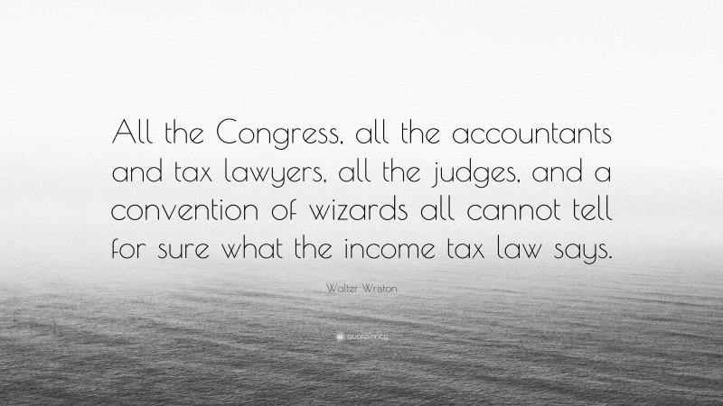 Walter Wriston Quote: “All the Congress, all the accountants and tax lawyers, all the judges, and a convention of wizards all cannot tell for sure what the income tax law says.”