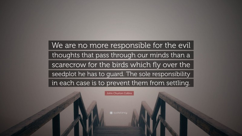 John Churton Collins Quote: “We are no more responsible for the evil thoughts that pass through our minds than a scarecrow for the birds which fly over the seedplot he has to guard. The sole responsibility in each case is to prevent them from settling.”