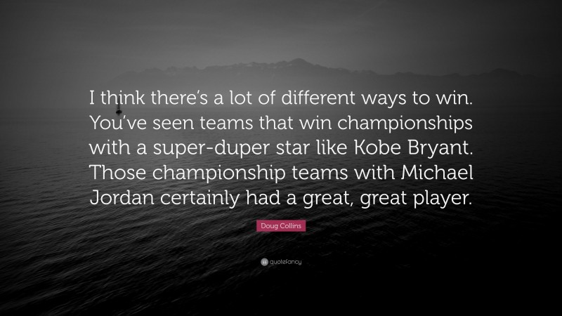 Doug Collins Quote: “I think there’s a lot of different ways to win. You’ve seen teams that win championships with a super-duper star like Kobe Bryant. Those championship teams with Michael Jordan certainly had a great, great player.”