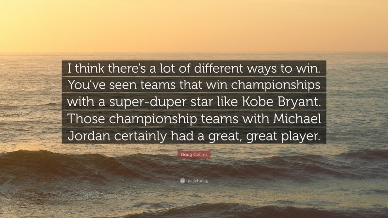 Doug Collins Quote: “I think there’s a lot of different ways to win. You’ve seen teams that win championships with a super-duper star like Kobe Bryant. Those championship teams with Michael Jordan certainly had a great, great player.”
