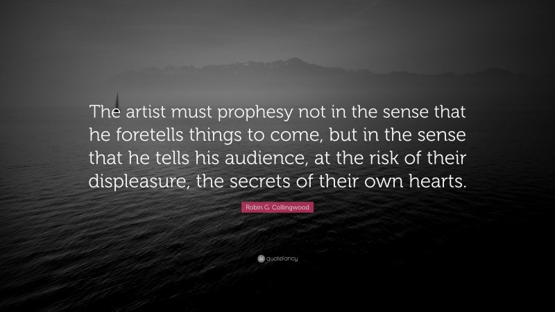 Robin G. Collingwood Quote: “The artist must prophesy not in the sense that he foretells things to come, but in the sense that he tells his audience, at the risk of their displeasure, the secrets of their own hearts.”