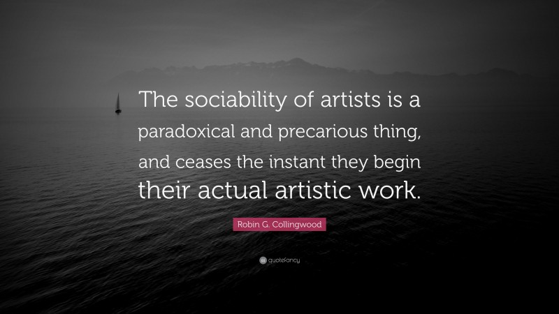 Robin G. Collingwood Quote: “The sociability of artists is a paradoxical and precarious thing, and ceases the instant they begin their actual artistic work.”