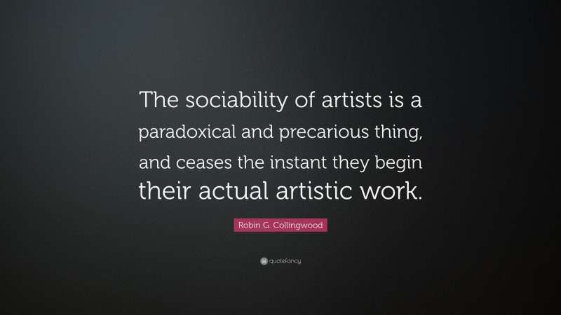 Robin G. Collingwood Quote: “The sociability of artists is a paradoxical and precarious thing, and ceases the instant they begin their actual artistic work.”