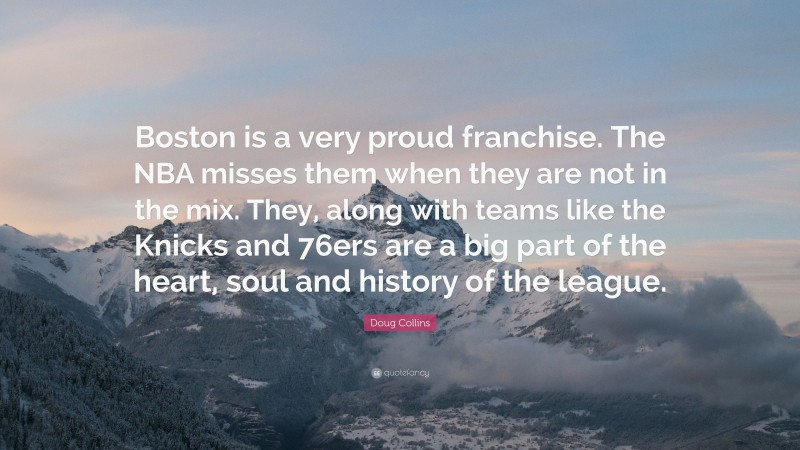 Doug Collins Quote: “Boston is a very proud franchise. The NBA misses them when they are not in the mix. They, along with teams like the Knicks and 76ers are a big part of the heart, soul and history of the league.”