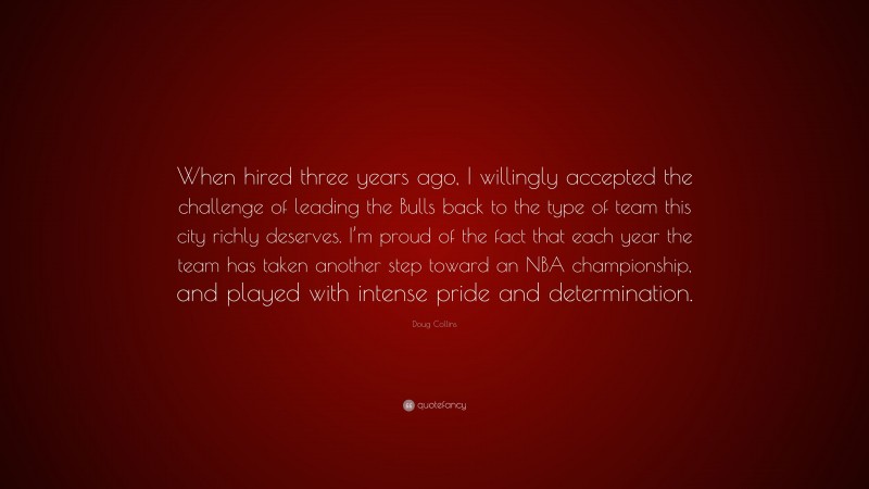 Doug Collins Quote: “When hired three years ago, I willingly accepted the challenge of leading the Bulls back to the type of team this city richly deserves. I’m proud of the fact that each year the team has taken another step toward an NBA championship, and played with intense pride and determination.”