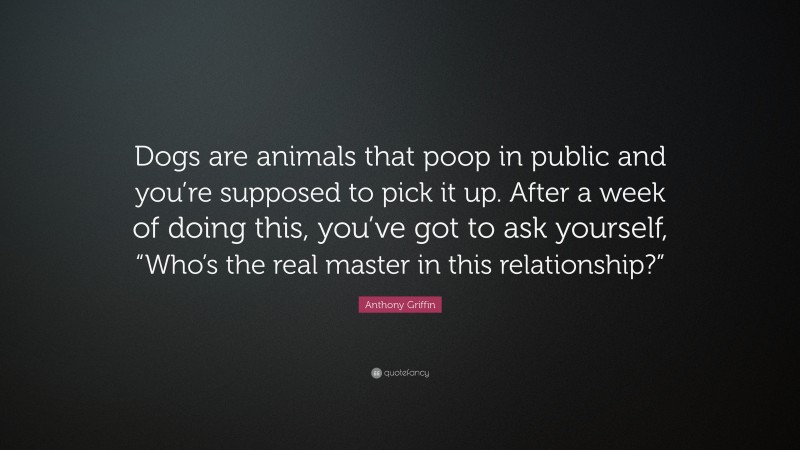 Anthony Griffin Quote: “Dogs are animals that poop in public and you’re supposed to pick it up. After a week of doing this, you’ve got to ask yourself, “Who’s the real master in this relationship?””