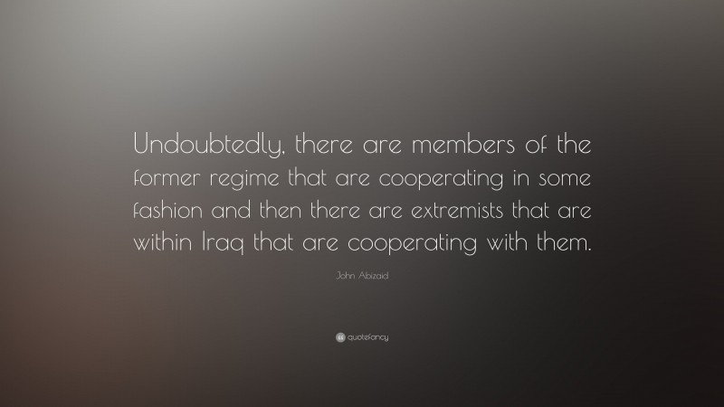 John Abizaid Quote: “Undoubtedly, there are members of the former regime that are cooperating in some fashion and then there are extremists that are within Iraq that are cooperating with them.”