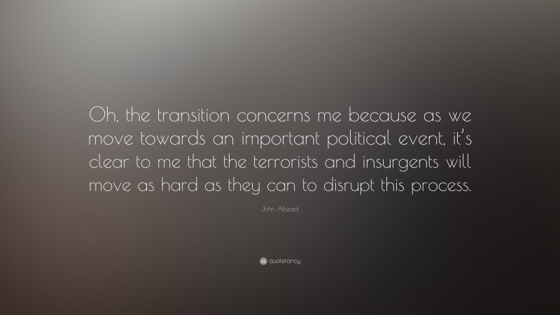 John Abizaid Quote: “Oh, the transition concerns me because as we move towards an important political event, it’s clear to me that the terrorists and insurgents will move as hard as they can to disrupt this process.”