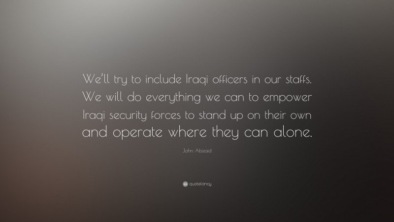 John Abizaid Quote: “We’ll try to include Iraqi officers in our staffs. We will do everything we can to empower Iraqi security forces to stand up on their own and operate where they can alone.”