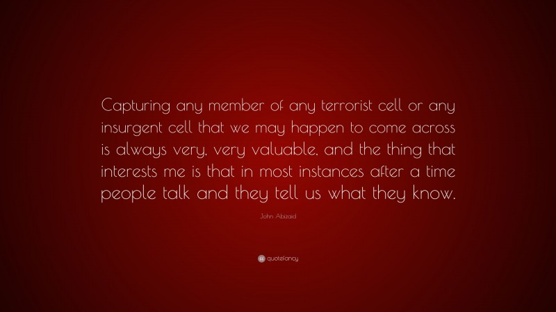 John Abizaid Quote: “Capturing any member of any terrorist cell or any insurgent cell that we may happen to come across is always very, very valuable, and the thing that interests me is that in most instances after a time people talk and they tell us what they know.”