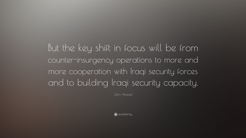 John Abizaid Quote: “But the key shift in focus will be from counter-insurgency operations to more and more cooperation with Iraqi security forces and to building Iraqi security capacity.”