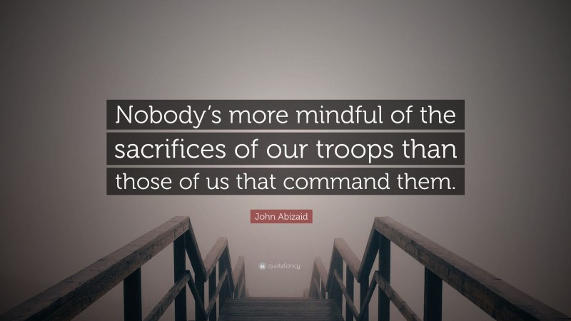 John Abizaid Quote: “Nobody’s more mindful of the sacrifices of our troops than those of us that command them.”