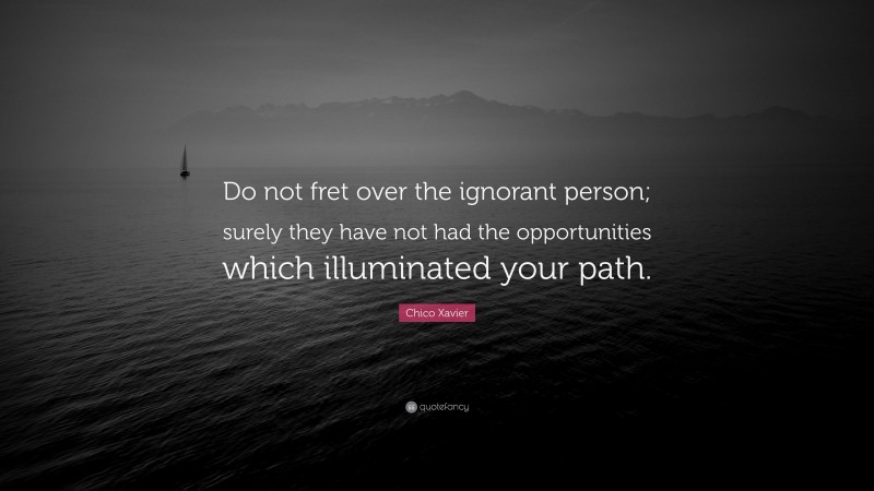 Chico Xavier Quote: “Do not fret over the ignorant person; surely they have not had the opportunities which illuminated your path.”
