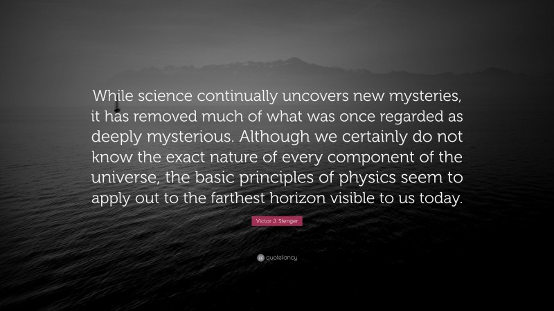 Victor J. Stenger Quote: “While science continually uncovers new mysteries, it has removed much of what was once regarded as deeply mysterious. Although we certainly do not know the exact nature of every component of the universe, the basic principles of physics seem to apply out to the farthest horizon visible to us today.”