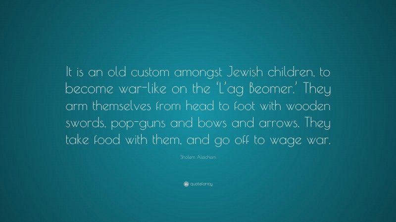 Sholem Aleichem Quote: “It is an old custom amongst Jewish children, to become war-like on the ‘L’ag Beomer.’ They arm themselves from head to foot with wooden swords, pop-guns and bows and arrows. They take food with them, and go off to wage war.”