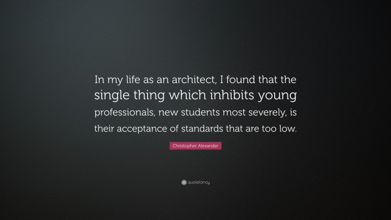 Christopher Alexander Quote: “In my life as an architect, I found that the single thing which inhibits young professionals, new students most severely, is their acceptance of standards that are too low.”