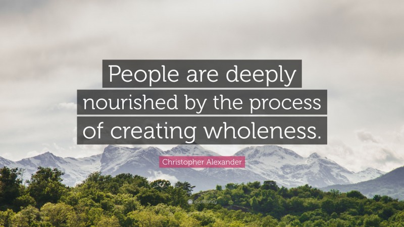 Christopher Alexander Quote: “People are deeply nourished by the process of creating wholeness.”