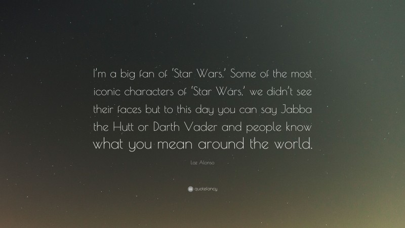Laz Alonso Quote: “I’m a big fan of ‘Star Wars.’ Some of the most iconic characters of ‘Star Wars,’ we didn’t see their faces but to this day you can say Jabba the Hutt or Darth Vader and people know what you mean around the world.”
