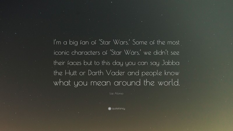 Laz Alonso Quote: “I’m a big fan of ‘Star Wars.’ Some of the most iconic characters of ‘Star Wars,’ we didn’t see their faces but to this day you can say Jabba the Hutt or Darth Vader and people know what you mean around the world.”