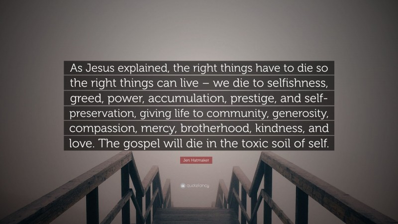 Jen Hatmaker Quote: “As Jesus explained, the right things have to die so the right things can live – we die to selfishness, greed, power, accumulation, prestige, and self-preservation, giving life to community, generosity, compassion, mercy, brotherhood, kindness, and love. The gospel will die in the toxic soil of self.”