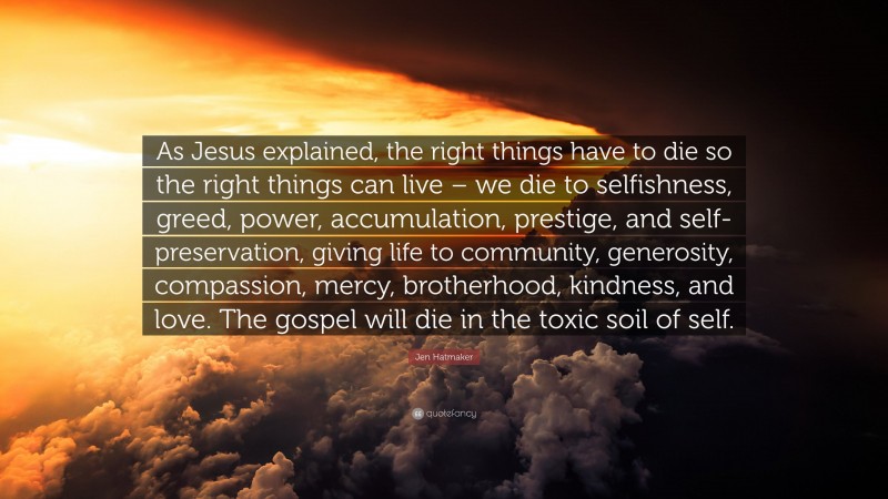 Jen Hatmaker Quote: “As Jesus explained, the right things have to die so the right things can live – we die to selfishness, greed, power, accumulation, prestige, and self-preservation, giving life to community, generosity, compassion, mercy, brotherhood, kindness, and love. The gospel will die in the toxic soil of self.”