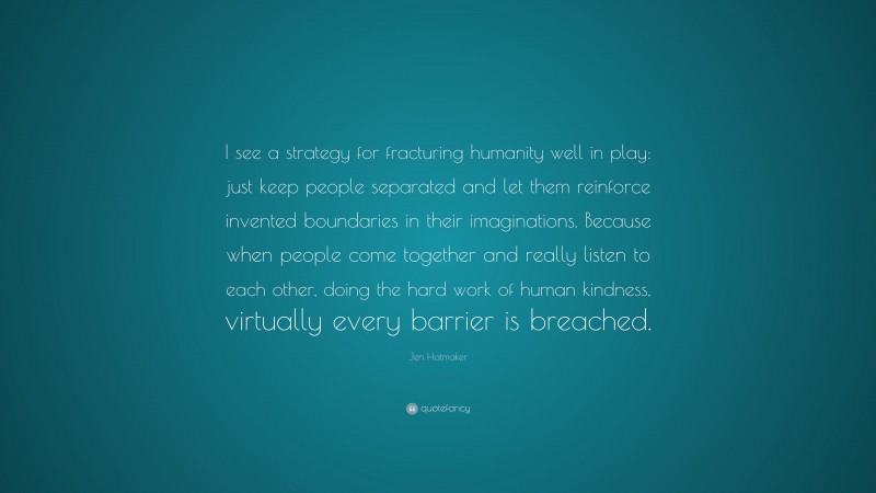 Jen Hatmaker Quote: “I see a strategy for fracturing humanity well in play: just keep people separated and let them reinforce invented boundaries in their imaginations. Because when people come together and really listen to each other, doing the hard work of human kindness, virtually every barrier is breached.”