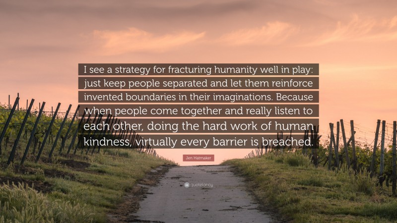 Jen Hatmaker Quote: “I see a strategy for fracturing humanity well in play: just keep people separated and let them reinforce invented boundaries in their imaginations. Because when people come together and really listen to each other, doing the hard work of human kindness, virtually every barrier is breached.”